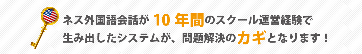 ネス外国語会話が10年間のスクール運営経験で生み出したシステムが、問題解決のカギとなります！