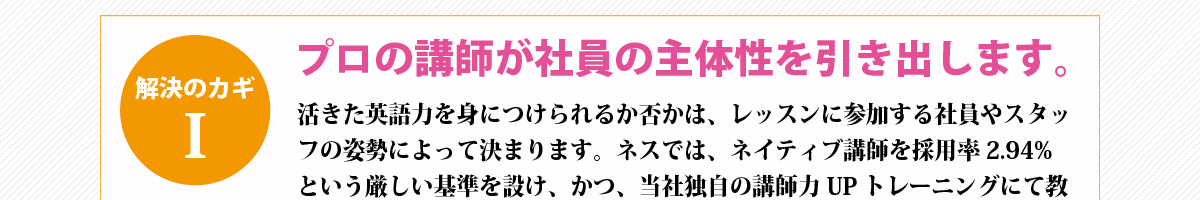 解決のカギ①『プロの講師が社員の主体性を引き出します。』活きた英語力を身につけられるか否かは、レッスンに参加する社員やスタッフの姿勢によって決まります。ネスでは、ネイティブ講師を採用率2.94%という厳しい基準を設け、かつ、当社独自の講師力UPトレーニングにて教育のプロとして育てています。生徒が発現しやすい雰囲気作り、生徒の気持ちを理解した適切な表現での間違い指摘、生徒が役に立っていると実感できるような現場で活きる別の言い回しの伝授など、プロとして生徒の主体性を引き出していきます。