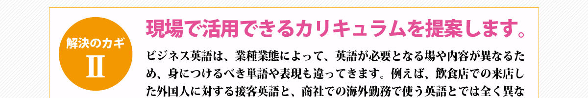 解決のカギ②『現場で活用できるカリキュラムを提案します。』ビジネス英語は、業種業態によって、英語が必要となる場や内容が異なるため、身につけるべき単語や表現も違ってきます。例えば、飲食店での来店した外国人に対する接客英語と、商社での海外勤務で使う英語とでは全く異なる力が要求されるのは明白です。ネスでは、御社のビジネスについてヒアリングし、現場に応用でき、現場で活きる英語を身につけるためのカリキュラムをカスタマイズいたします。