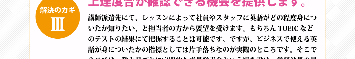 解決のカギ③『上達度合が確認できる機会を提供します。』講師派遣先にて、レッスンによって社員やスタッフに英語がどの程度身についたか知りたい、と担当者の方から要望を受けます。もちろんTOEICなどのテストの結果にて把握することは可能です。ですが、ビジネスで使える英語が身についたかの指標としては片手落ちなのが実際のところです。そこでネスでは、数カ月ごとに定期的な成果発表会という場を設け、学習効果の見える化を行っています。