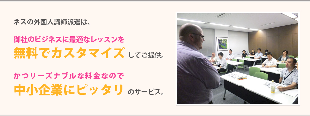 ネスの外国人派遣講師は、御社のビジネスに最適なレッスンを【無料でカスタマイズ】してご提供。かつリーズナブルな料金なので【中小企業にピッタリ】のサービス。