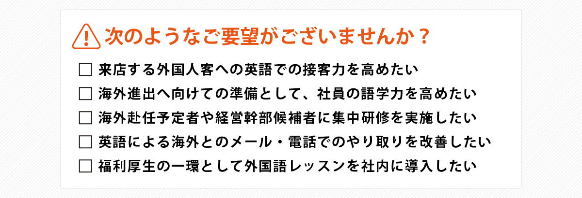 『次のようなご要望がございませんか？』
      ①来店する外国人客への英語での接客力を高めたい
      ②海外進出へ向けての準備として、社員の語学力を高めたい
      ③海外赴任予定者や経営幹部候補者に集中研修を実施したい
      ④英語による海外とのメール・電話でのやり取りを改善したい
      ⑤福利厚生の一環として外国語レッスンを社内に導入したい