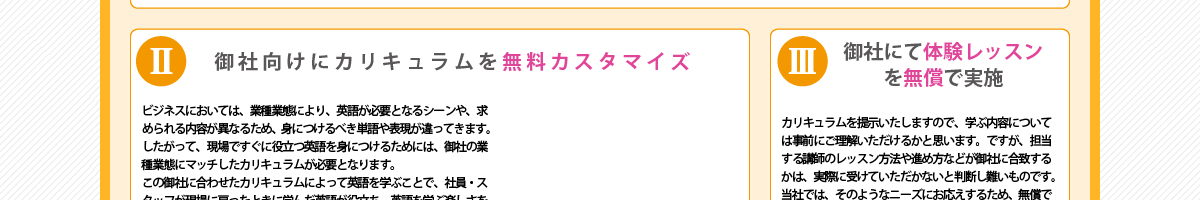 ②『御社向けにカリキュラムを無料カスタマイズ』ビジネスにおいては、業種業態により、英語が必要となるシーンや、求められる内容が異なるため、身につけるべき単語や表現が違ってきます。したがって、現場ですぐに役立つ英語を身につけるためには、御社の業種業態にマッチしたカリキュラムが必要となります。この御社に合わせたカリキュラムによって英語を学ぶことで、社員・スタッフが現場に戻ったときに学んだ英語が役立ち、英語を学ぶ楽しさを覚える、といった好循環が生み出されます。
      ③『御社にて体験レッスンを無償で実施』カリキュラムを提示いたしますので、学ぶ内容については事前にご理解いただけるかと思います。ですが、担当する講師のレッスン方法や進め方などが御社に合致するかは、実際に受けていただかないと判断し難いものです。当社では、そのようなニーズにお応えするため、無償で講師を派遣しての体験レッスンをご提供しています。