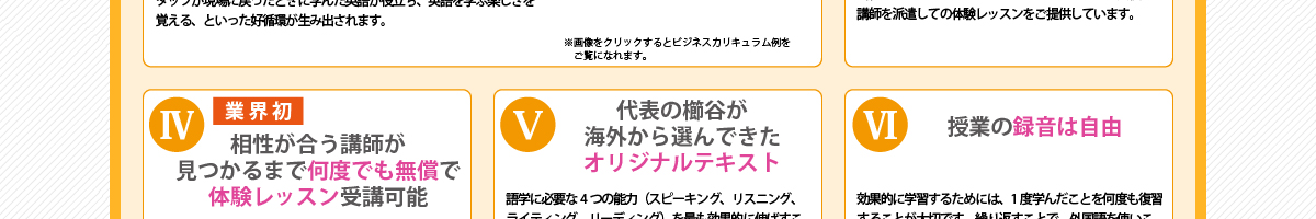 ④『「業界初」相性が合う講師が見つかるまで何度でも無償で体験レッスン受講可能』講師との相性を最も大事にする当社が、ご用意しているシステムです。体験レッスンは1回のみというのが標準ですが、講師との相性がいまいちと感じられた場合は、別の講師にて再度無償にて体験レッスンをご案内しています。
      ⑤『代表の櫛谷が海外から選んできたオリジナルテキスト』語学に必要な4つの能力（スピーキング、リスニング、ライティング、リーディング）を最も効果的に伸ばすことができる基準を独自に設け、その基準に従い、当社が提携する海外の学校600校の教材の中から、代表櫛谷が3年をかけて選定。日本人が苦手とする分野の能力をカバーする教材でレッスンを行います。
      ⑥『授業の録音は自由』効果的に学習するためには、1度学んだことを完全にマスターして使いこなせるようになることが大事です。そのためには、当たり前ですが復習が必須です。当社では、レッスンの録音を推奨しています。また、新しく覚えた単語や表現については講師がメモにしてお渡しします。