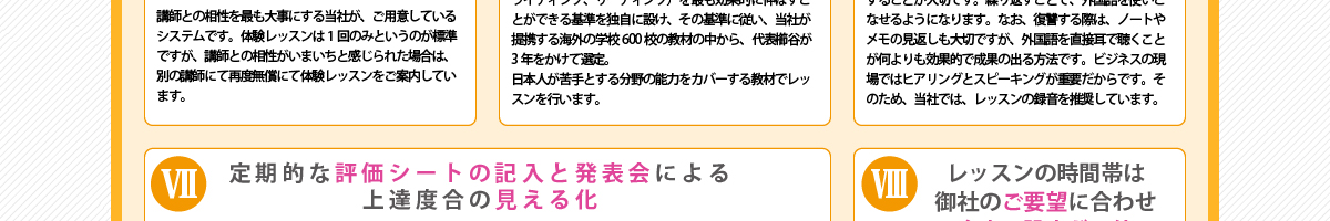 ⑦『定期的な評価シートの記入と発表会による上達度合の見える化』法人への講師派遣を行う中で、学んだ英語が社員やスタッフにどの程度身についたか知りたい、というニーズが多く寄せられてきました。当社では、定期的に評価シートにてレッスンからの習熟度を測るとともの測ると共に、成果発表会の場も設け、上達度合が第3者的立場から確認することができる仕組みをご提供しています。
      ⑧『レッスンの時間帯は御社のご要望に合わせ自由に設定が可能』当社では、御社の業務上の都合に極力合わせ、御社がご希望する時間帯にてレッスンができる体制を整えています。
