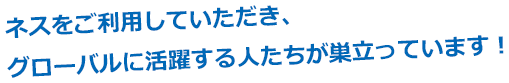 ネスをご利用していただき、グローバルに活躍する人たちが巣立っています！