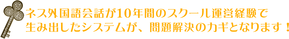 ネス外国語会話が１０年間のスクール運営経験で生み出したシステムが、問題解決のカギとなります!