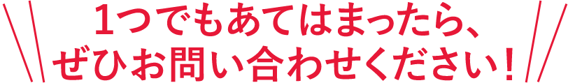１つでもあてはまったら、ぜひお問い合わせください！
