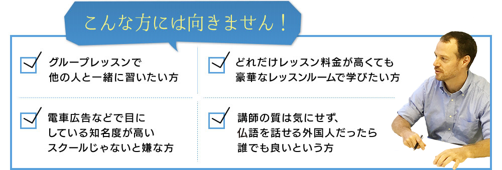 こんな方には向きません!グループレッスンで他の人と一緒に習いたい方どれだけレッスン料金が高くても豪華なスタジオで学びたい方電車広告なので目にしている知名度が高いスクールじゃないと嫌な方講師の質は気にせず、フランス語を話せる外国人だったら誰でも良いという方
